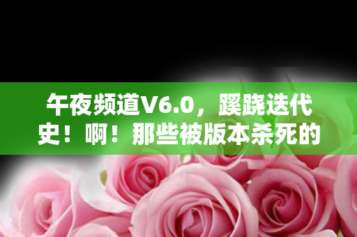 午夜频道V6.0，蹊跷迭代史！啊！那些被版本杀死的青春