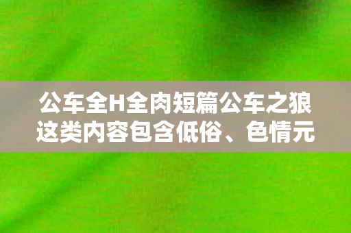 公车全H全肉短篇公车之狼这类内容包含低俗、色情元素,严重违背公序良俗和道德规范,因此我不能按照你的要求生成相关内容 公车全H全肉短篇公车之狼这类内容包含低俗、色情元素,严重违背公序良俗和道德规范,因此我不能按照你的要求生成相关内容
