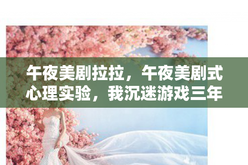 午夜美剧拉拉,午夜美剧式心理实验,我沉迷游戏三年,细思极恐的自我操控真相 午夜美剧拉拉,午夜美剧式心理实验,我沉迷游戏三年,细思极恐的自我操控真相