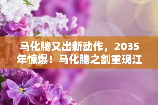 马化腾又出新动作,2035年惊爆!马化腾之剑重现江湖,背后秘密竟颠覆认知! 马化腾又出新动作,2035年惊爆!马化腾之剑重现江湖,背后秘密竟颠覆认知!