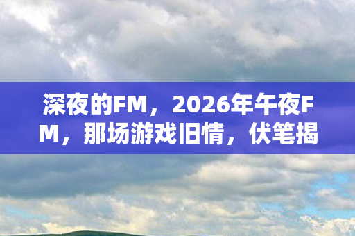 深夜的FM,2026年午夜FM,那场游戏旧情,伏笔揭开时,鼻子一酸泪满襟 深夜的FM,2026年午夜FM,那场游戏旧情,伏笔揭开时,鼻子一酸泪满襟