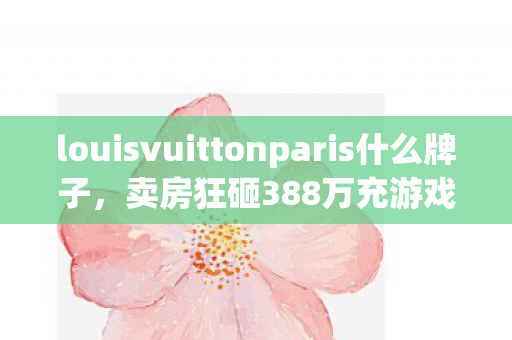 louisvuittonparis什么牌子,卖房狂砸388万充游戏,离婚协议藏隐情,这操作真让人吓一跳! louisvuittonparis什么牌子,卖房狂砸388万充游戏,离婚协议藏隐情,这操作真让人吓一跳!