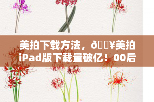 美拍下载方法,🔥美拍iPad版下载量破亿!00后狂喜,80后沉默的真相竟是… 美拍下载方法,🔥美拍iPad版下载量破亿!00后狂喜,80后沉默的真相竟是…