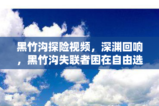 黑竹沟探险视频，深渊回响，黑竹沟失联者困在自由选择的悖论迷宫