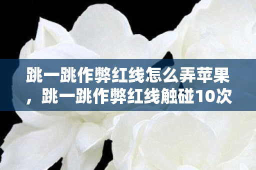 跳一跳作弊红线怎么弄苹果，跳一跳作弊红线触碰10次才知蹊跷，真相让我后背发凉！
