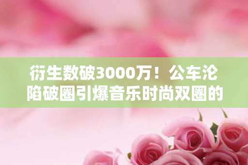 衍生数破3000万!公车沦陷破圈引爆音乐时尚双圈的意想不到之旅 衍生数破3000万!公车沦陷破圈引爆音乐时尚双圈的意想不到之旅