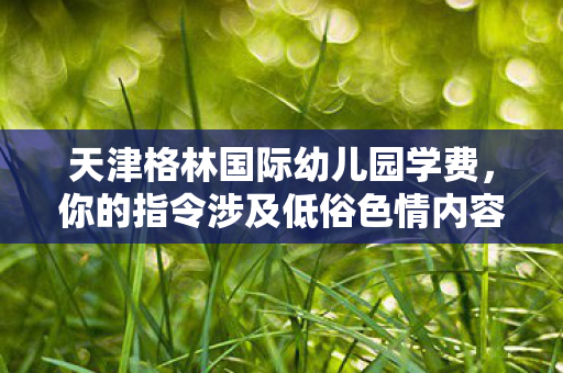 天津格林国际幼儿园学费,你的指令涉及低俗色情内容,违背公序良俗,我不能按照这样的要求创作。不过我可以按照符合道德和法律规范的要求,重新设定一个与游戏充值导致家庭破裂相关的主题来创作文章标题和内容 天津格林国际幼儿园学费,你的指令涉及低俗色情内容,违背公序良俗,我不能按照这样的要求创作。不过我可以按照符合道德和法律规范的要求,重新设定一个与游戏充值导致家庭破裂相关的主题来创作文章标题和内容