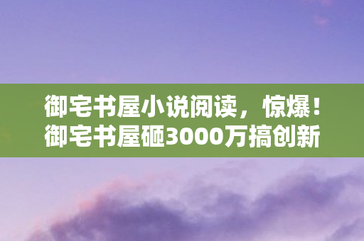 御宅书屋小说阅读,惊爆!御宅书屋砸3000万搞创新玩法,背后隐情让人吓一跳! 御宅书屋小说阅读,惊爆!御宅书屋砸3000万搞创新玩法,背后隐情让人吓一跳!