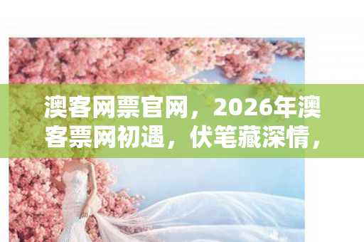 澳客网票官网,2026年澳客票网初遇,伏笔藏深情,如今只剩鼻子一酸的回忆 澳客网票官网,2026年澳客票网初遇,伏笔藏深情,如今只剩鼻子一酸的回忆