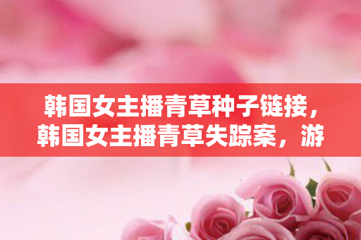 韩国女主播青草种子链接，韩国女主播青草失踪案，游戏线索藏悬案，毛骨悚然十年未解之谜