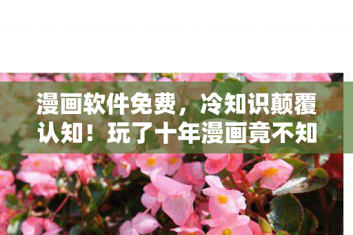 漫画软件免费，冷知识颠覆认知！玩了十年漫画竟不知这些，让人目瞪口呆！