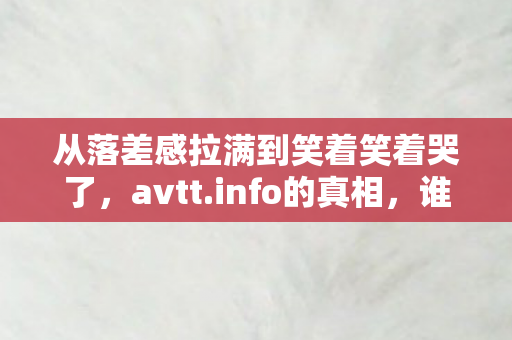 从落差感拉满到笑着笑着哭了,avtt.info的真相,谁懂啊家人们! 从落差感拉满到笑着笑着哭了,avtt.info的真相,谁懂啊家人们!