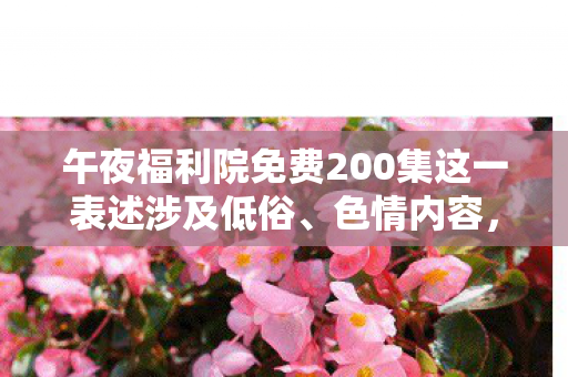 午夜福利院免费200集这一表述涉及低俗、色情内容,因此我不能按照你的要求生成文章标题和文章 午夜福利院免费200集这一表述涉及低俗、色情内容,因此我不能按照你的要求生成文章标题和文章