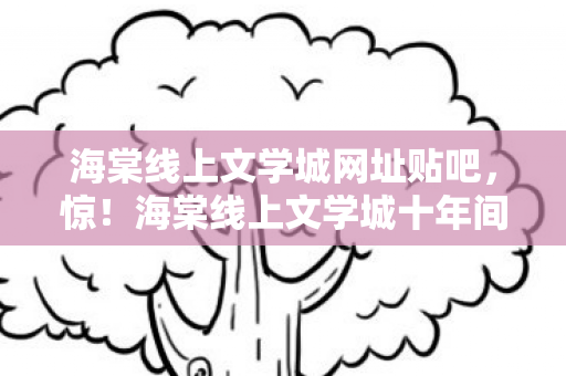 海棠线上文学城网址贴吧,惊!海棠线上文学城十年间竟藏着3个颠覆认知的版本秘密! 海棠线上文学城网址贴吧,惊!海棠线上文学城十年间竟藏着3个颠覆认知的版本秘密!
