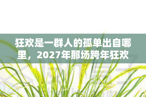 狂欢是一群人的孤单出自哪里,2027年那场跨年狂欢,伏笔里藏着谁的名字,让我鼻子一酸 狂欢是一群人的孤单出自哪里,2027年那场跨年狂欢,伏笔里藏着谁的名字,让我鼻子一酸