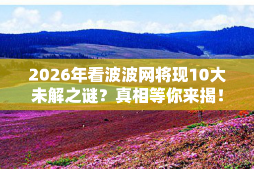 2026年看波波网将现10大未解之谜?真相等你来揭! 2026年看波波网将现10大未解之谜?真相等你来揭!