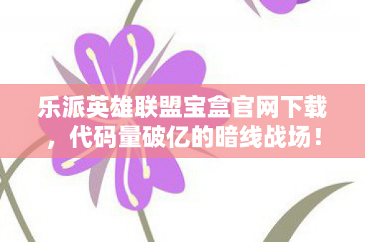 乐派英雄联盟宝盒官网下载，代码量破亿的暗线战场！乐派宝盒让我的头皮发麻人生重启2027