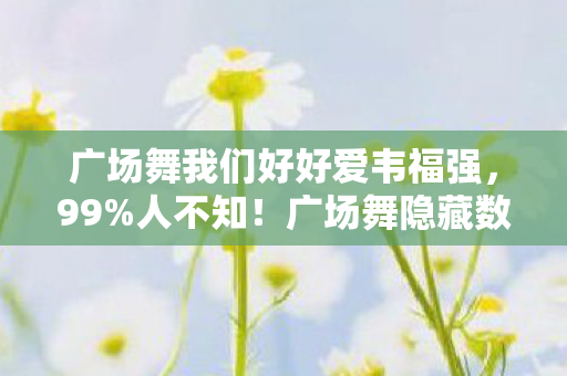 广场舞我们好好爱韦福强，99%人不知！广场舞隐藏数值机制大揭秘，策划暗改概率实锤！