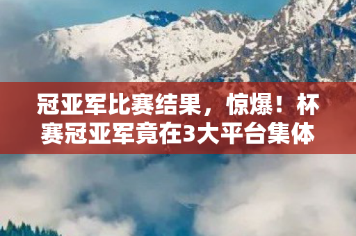 冠亚军比赛结果，惊爆！杯赛冠亚军竟在3大平台集体出局，超6成玩家直呼操作毁所有