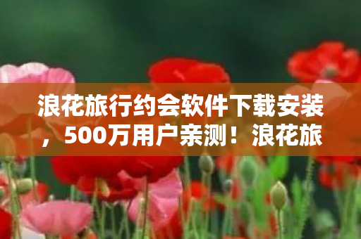 浪花旅行约会软件下载安装，500万用户亲测！浪花旅行约会疑点重重，这真相让人绷不住了！