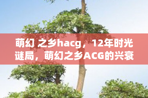 萌幻 之乡hacg,12年时光谜局,萌幻之乡ACG的兴衰,泪目见证者 萌幻 之乡hacg,12年时光谜局,萌幻之乡ACG的兴衰,泪目见证者