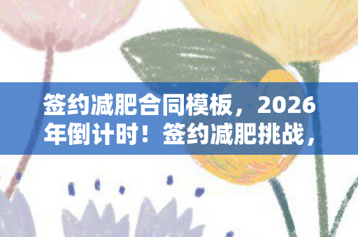 签约减肥合同模板,2026年倒计时!签约减肥挑战,30天狂甩20斤,真能实现? 签约减肥合同模板,2026年倒计时!签约减肥挑战,30天狂甩20斤,真能实现?