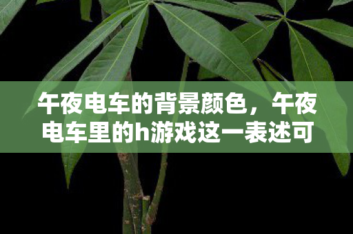 午夜电车的背景颜色，午夜电车里的h游戏这一表述可能涉及低俗、不良信息等内容，因此，我不能为您生成相关的文章标题和文章