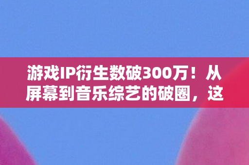 游戏IP衍生数破300万！从屏幕到音乐综艺的破圈，这波联动意想不到！
