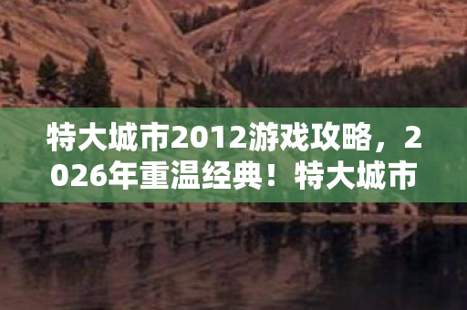 特大城市2012游戏攻略，2026年重温经典！特大城市2012竟藏着让人泪目的惊喜？