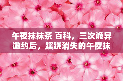 午夜抹抹茶 百科,三次诡异邀约后,蹊跷消失的午夜抹抹茶竟让我后背发凉! 午夜抹抹茶 百科,三次诡异邀约后,蹊跷消失的午夜抹抹茶竟让我后背发凉!