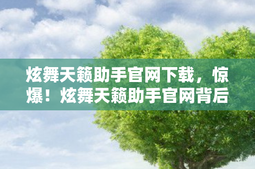 炫舞天籁助手官网下载，惊爆！炫舞天籁助手官网背后藏300万隐情，真相让人吓一跳！