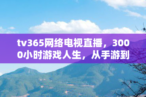 tv365网络电视直播,3000小时游戏人生,从手游到主机,谁在tv365里熬白了头? tv365网络电视直播,3000小时游戏人生,从手游到主机,谁在tv365里熬白了头?