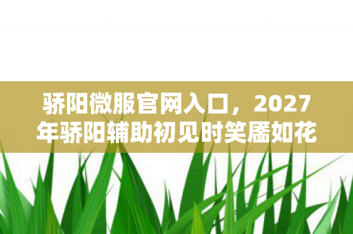 骄阳微服官网入口,2027年骄阳辅助初见时笑靥如花,如今只剩我鼻子一酸 骄阳微服官网入口,2027年骄阳辅助初见时笑靥如花,如今只剩我鼻子一酸