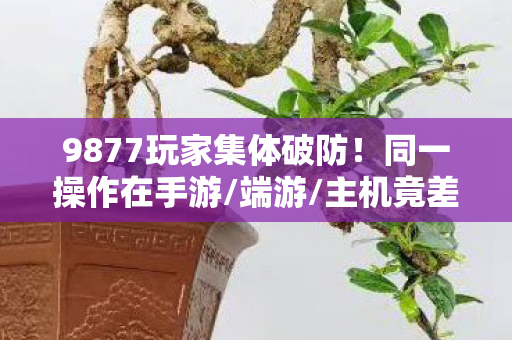 9877玩家集体破防!同一操作在手游/端游/主机竟差300%体验? 9877玩家集体破防!同一操作在手游/端游/主机竟差300%体验?