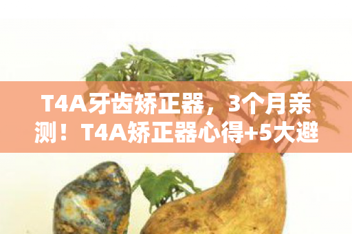 T4A牙齿矫正器，3个月亲测！T4A矫正器心得+5大避坑指南，看完少走弯路！
