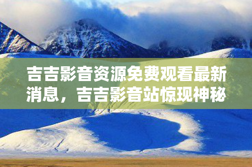 吉吉影音资源免费观看最新消息,吉吉影音站惊现神秘线索,悬案背后毛骨悚然,真相等你来揭! 吉吉影音资源免费观看最新消息,吉吉影音站惊现神秘线索,悬案背后毛骨悚然,真相等你来揭!