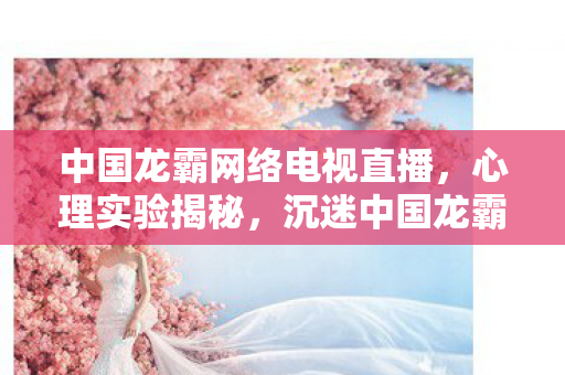 中国龙霸网络电视直播,心理实验揭秘,沉迷中国龙霸网络电视,多巴胺陷阱细思极恐! 中国龙霸网络电视直播,心理实验揭秘,沉迷中国龙霸网络电视,多巴胺陷阱细思极恐!