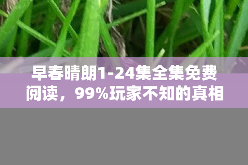 早春晴朗1-24集全集免费阅读,99%玩家不知的真相,免费全集背后,藏着多少扎心秘密? 早春晴朗1-24集全集免费阅读,99%玩家不知的真相,免费全集背后,藏着多少扎心秘密?
