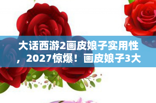 大话西游2画皮娘子实用性，2027惊爆！画皮娘子3大隐藏设定，99%玩家竟从未触发？