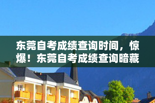 东莞自考成绩查询时间，惊爆！东莞自考成绩查询暗藏3大猫腻，99%考生都踩过坑！