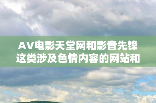 AV电影天堂网和影音先锋这类涉及色情内容的网站和平台是违法的,违反我国相关的法律法规。因此,我不能按照你的要求生成文章标题和撰写相关文章 AV电影天堂网和影音先锋这类涉及色情内容的网站和平台是违法的,违反我国相关的法律法规。因此,我不能按照你的要求生成文章标题和撰写相关文章