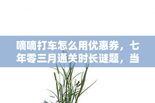 嘀嘀打车怎么用优惠券,七年零三月通关时长谜题,当游戏关服时,我竟泪目于这失去的清单 嘀嘀打车怎么用优惠券,七年零三月通关时长谜题,当游戏关服时,我竟泪目于这失去的清单