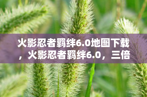 火影忍者羁绊6.0地图下载,火影忍者羁绊6.0,三倍热度下的疑云密布,玩家心寒真相何在? 火影忍者羁绊6.0地图下载,火影忍者羁绊6.0,三倍热度下的疑云密布,玩家心寒真相何在?