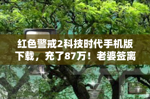 红色警戒2科技时代手机版下载,充了87万!老婆签离婚协议才发现,科技时代竟让我亲手拆了家 红色警戒2科技时代手机版下载,充了87万!老婆签离婚协议才发现,科技时代竟让我亲手拆了家