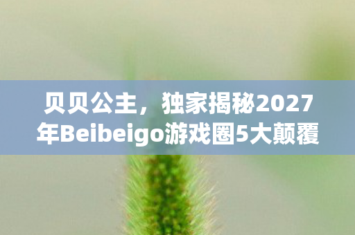 贝贝公主,独家揭秘2027年Beibeigo游戏圈5大颠覆体验,错过再等十年! 贝贝公主,独家揭秘2027年Beibeigo游戏圈5大颠覆体验,错过再等十年!