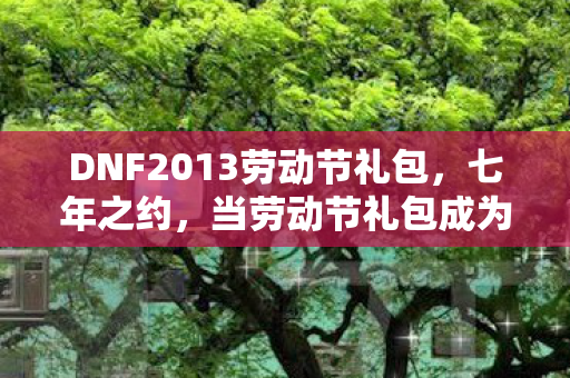 DNF2013劳动节礼包，七年之约，当劳动节礼包成为跨越时空的谜题，泪目见证
