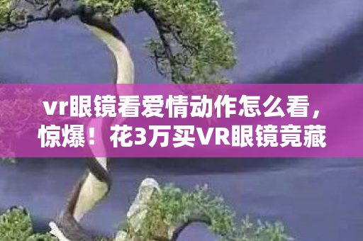 vr眼镜看爱情动作怎么看,惊爆!花3万买VR眼镜竟藏这隐情,看到真相我吓一跳! vr眼镜看爱情动作怎么看,惊爆!花3万买VR眼镜竟藏这隐情,看到真相我吓一跳!